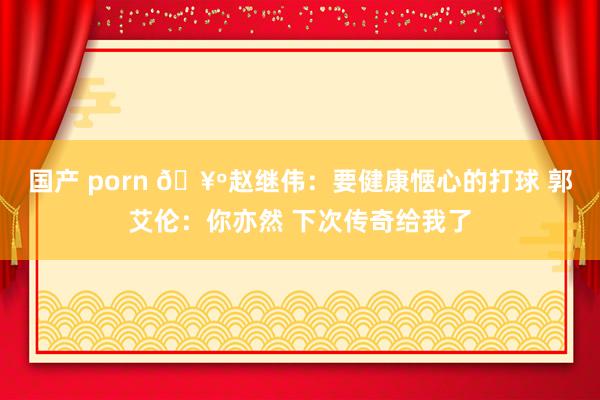 国产 porn 🥺赵继伟：要健康惬心的打球 郭艾伦：你亦然 下次传奇给我了