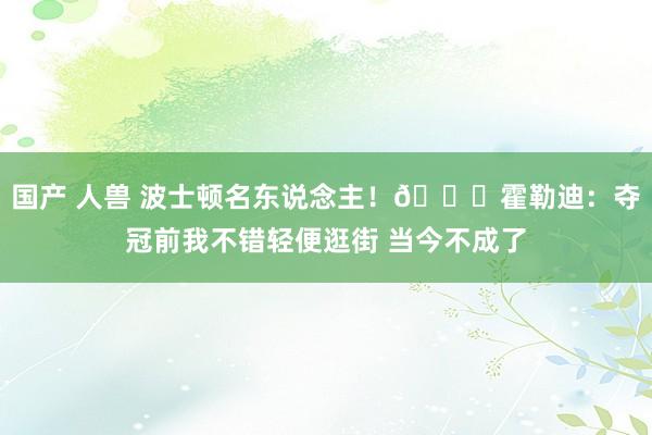 国产 人兽 波士顿名东说念主！😁霍勒迪：夺冠前我不错轻便逛街 当今不成了
