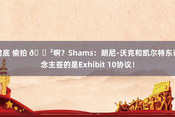 裙底 偷拍 😲啊？Shams：朗尼-沃克和凯尔特东说念主签的是Exhibit 10协议！