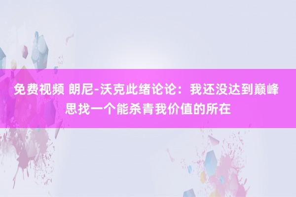 免费视频 朗尼-沃克此绪论论：我还没达到巅峰 思找一个能杀青我价值的所在