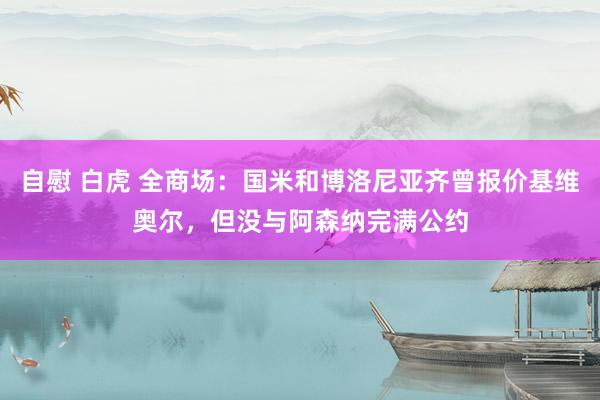 自慰 白虎 全商场：国米和博洛尼亚齐曾报价基维奥尔，但没与阿森纳完满公约