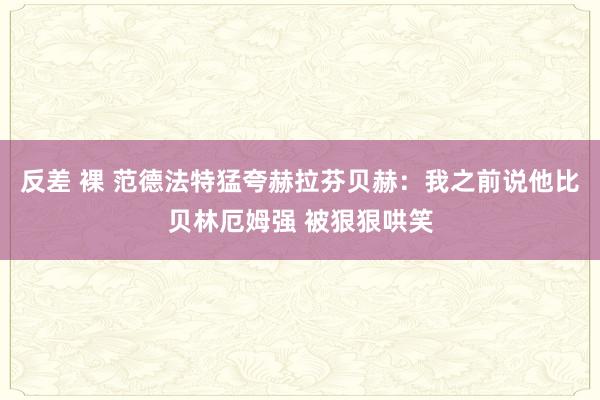 反差 裸 范德法特猛夸赫拉芬贝赫：我之前说他比贝林厄姆强 被狠狠哄笑