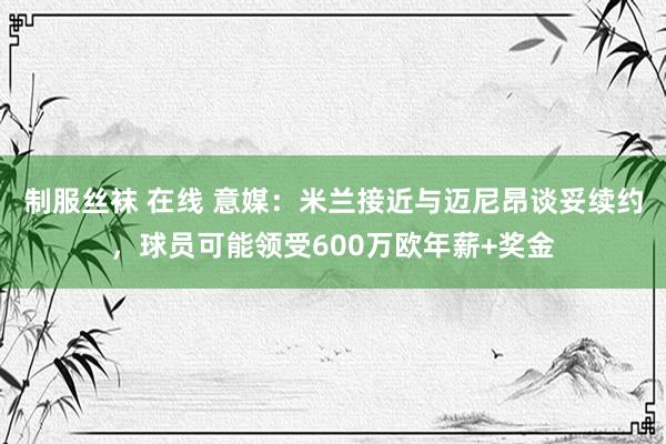 制服丝袜 在线 意媒：米兰接近与迈尼昂谈妥续约，球员可能领受600万欧年薪+奖金