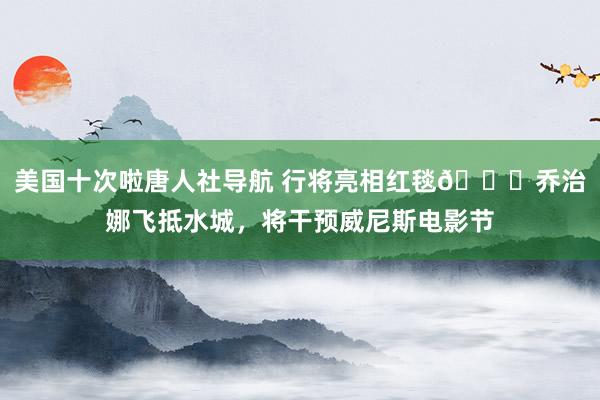美国十次啦唐人社导航 行将亮相红毯💃乔治娜飞抵水城，将干预威尼斯电影节