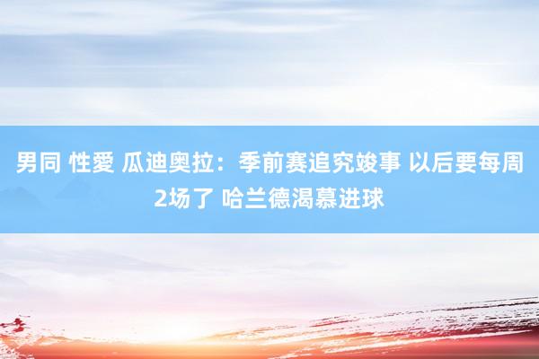 男同 性愛 瓜迪奥拉：季前赛追究竣事 以后要每周2场了 哈兰德渴慕进球