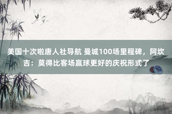 美国十次啦唐人社导航 曼城100场里程碑，阿坎吉：莫得比客场赢球更好的庆祝形式了