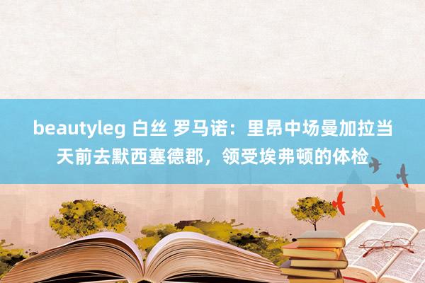 beautyleg 白丝 罗马诺：里昂中场曼加拉当天前去默西塞德郡，领受埃弗顿的体检