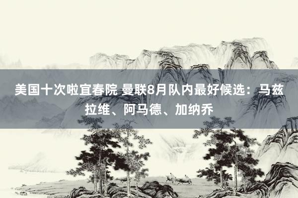 美国十次啦宜春院 曼联8月队内最好候选：马兹拉维、阿马德、加纳乔