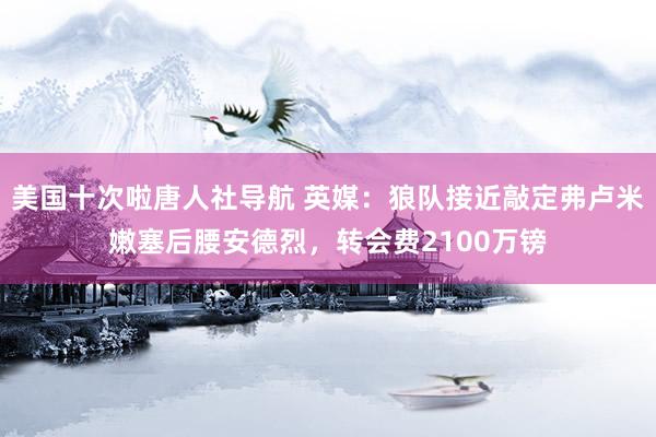 美国十次啦唐人社导航 英媒：狼队接近敲定弗卢米嫩塞后腰安德烈，转会费2100万镑