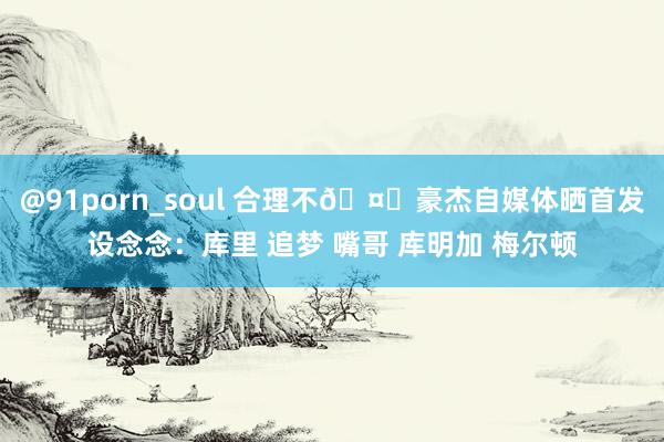 @91porn_soul 合理不🤔豪杰自媒体晒首发设念念：库里 追梦 嘴哥 库明加 梅尔顿