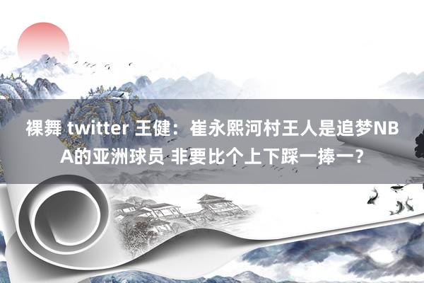裸舞 twitter 王健：崔永熙河村王人是追梦NBA的亚洲球员 非要比个上下踩一捧一？