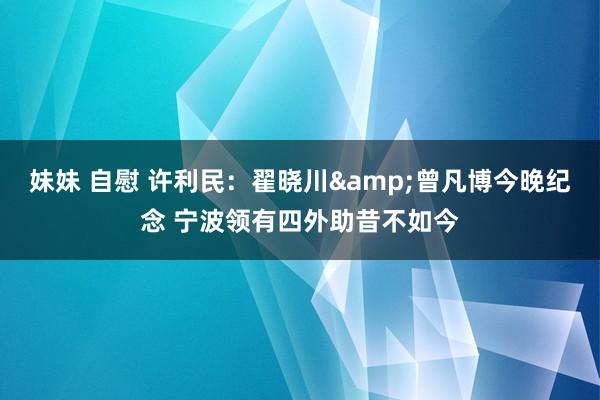 妹妹 自慰 许利民：翟晓川&曾凡博今晚纪念 宁波领有四外助昔不如今