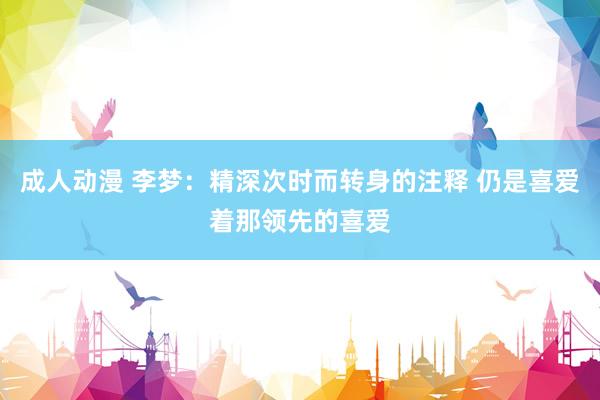 成人动漫 李梦：精深次时而转身的注释 仍是喜爱着那领先的喜爱
