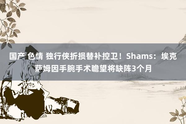 国产 色情 独行侠折损替补控卫！Shams：埃克萨姆因手腕手术瞻望将缺阵3个月