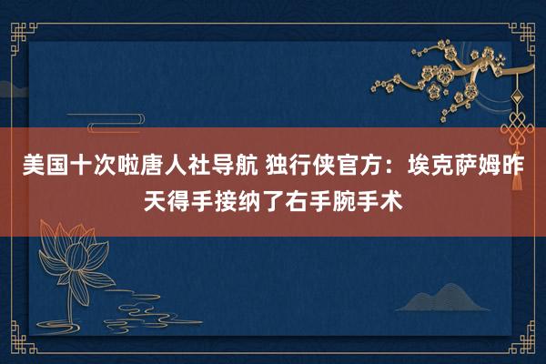美国十次啦唐人社导航 独行侠官方：埃克萨姆昨天得手接纳了右手腕手术