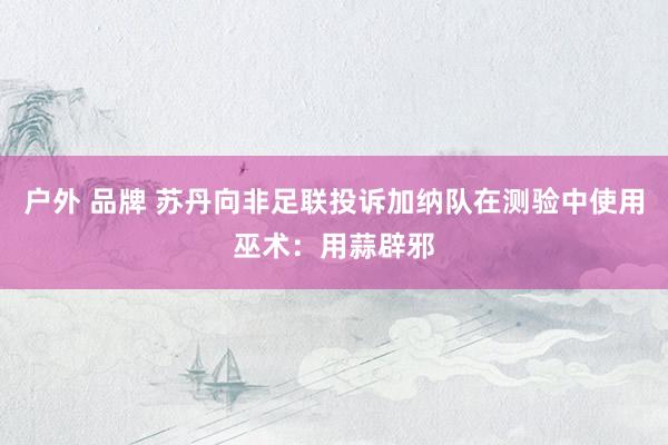 户外 品牌 苏丹向非足联投诉加纳队在测验中使用巫术：用蒜辟邪