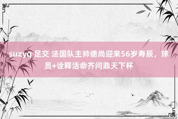 suzyq 足交 法国队主帅德尚迎来56岁寿辰，球员+诠释活命齐问鼎天下杯