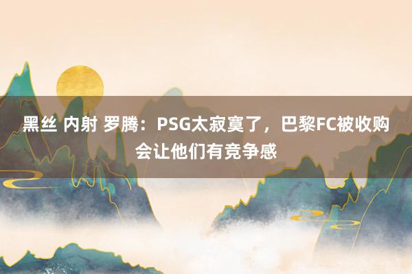 黑丝 内射 罗腾：PSG太寂寞了，巴黎FC被收购会让他们有竞争感