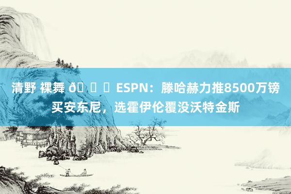 清野 裸舞 👀ESPN：滕哈赫力推8500万镑买安东尼，选霍伊伦覆没沃特金斯