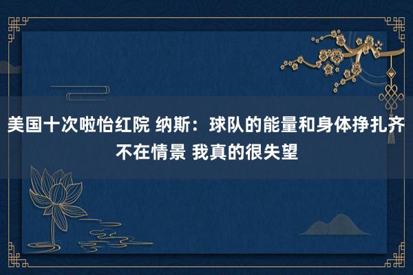 美国十次啦怡红院 纳斯：球队的能量和身体挣扎齐不在情景 我真的很失望