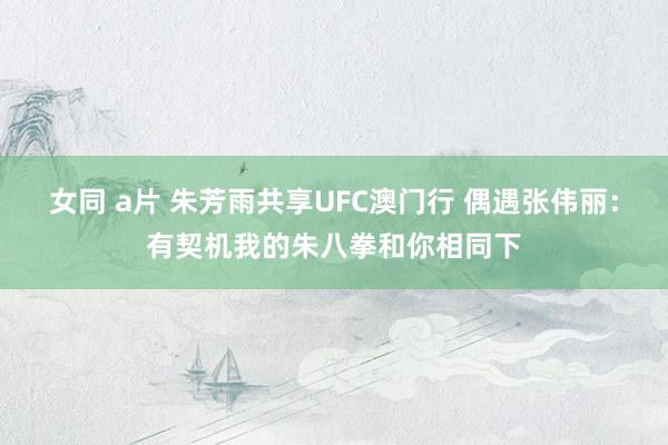 女同 a片 朱芳雨共享UFC澳门行 偶遇张伟丽：有契机我的朱八拳和你相同下