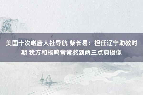美国十次啦唐人社导航 柴长易：担任辽宁助教时期 我方和杨鸣常常熬到两三点剪摄像