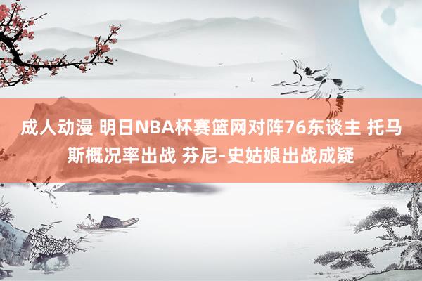 成人动漫 明日NBA杯赛篮网对阵76东谈主 托马斯概况率出战 芬尼-史姑娘出战成疑