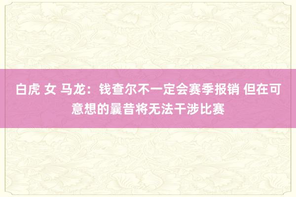 白虎 女 马龙：钱查尔不一定会赛季报销 但在可意想的曩昔将无法干涉比赛