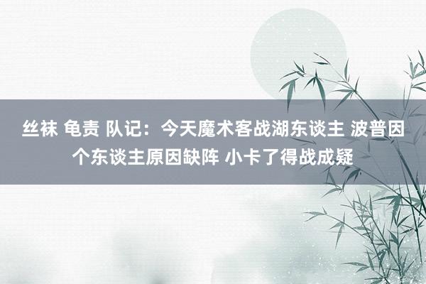 丝袜 龟责 队记：今天魔术客战湖东谈主 波普因个东谈主原因缺阵 小卡了得战成疑