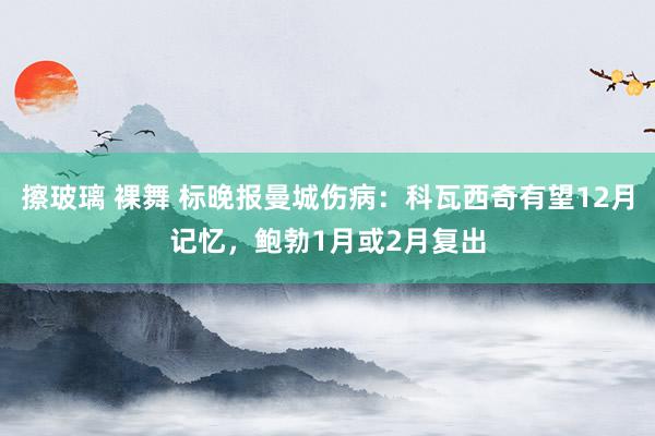 擦玻璃 裸舞 标晚报曼城伤病：科瓦西奇有望12月记忆，鲍勃1月或2月复出