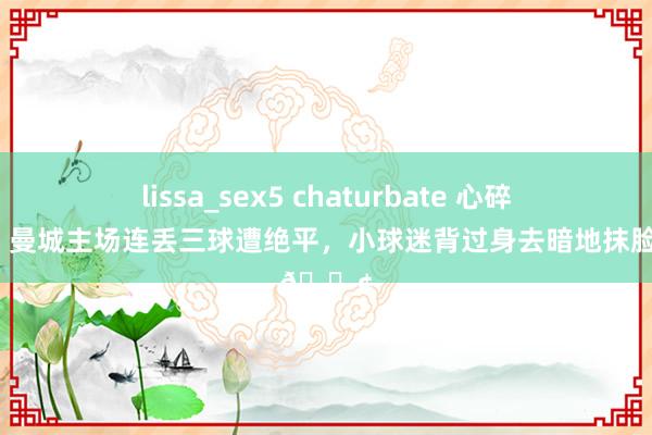 lissa_sex5 chaturbate 心碎💔曼城主场连丢三球遭绝平，<a href=