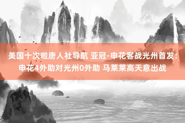 美国十次啦唐人社导航 亚冠-申花客战光州首发：申花4外助对光州0外助 马莱莱高天意出战