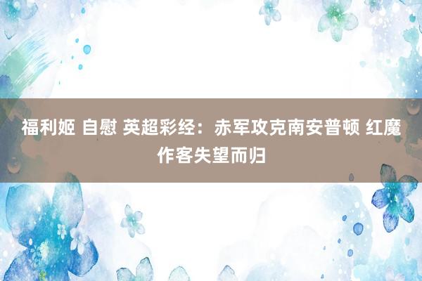 福利姬 自慰 英超彩经：赤军攻克南安普顿 红魔作客失望而归