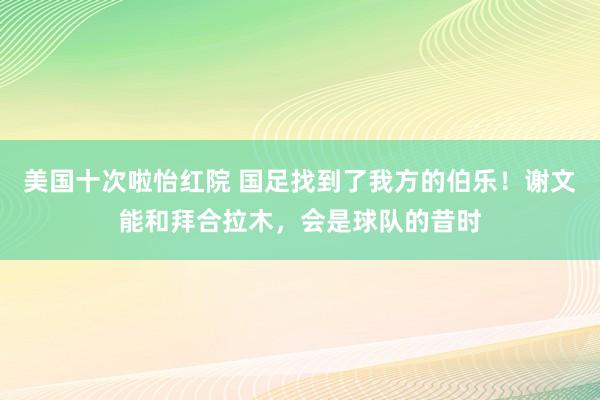 美国十次啦怡红院 国足找到了我方的伯乐！谢文能和拜合拉木，会