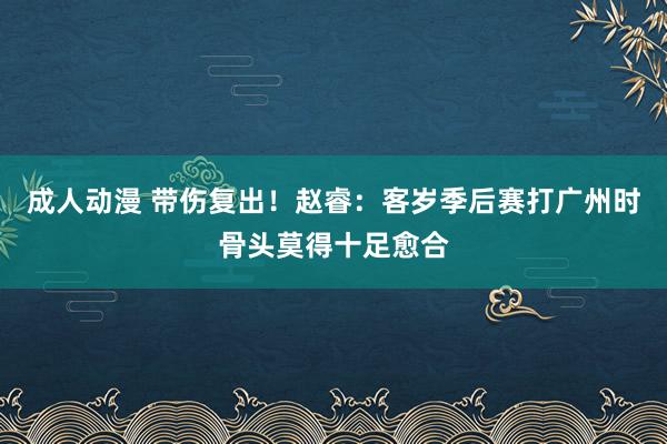 成人动漫 带伤复出！赵睿：客岁季后赛打广州时骨头莫得十足愈合