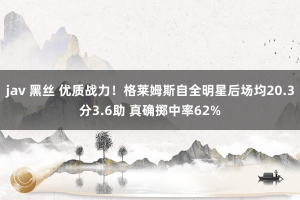 jav 黑丝 优质战力！格莱姆斯自全明星后场均20.3分3.