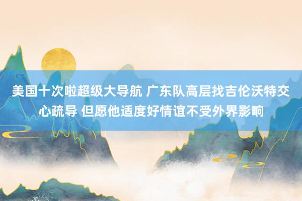 美国十次啦超级大导航 广东队高层找吉伦沃特交心疏导 但愿他适