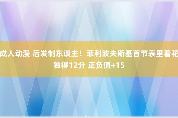 成人动漫 后发制东谈主！菲利波夫斯基首节表里着花独得12分 