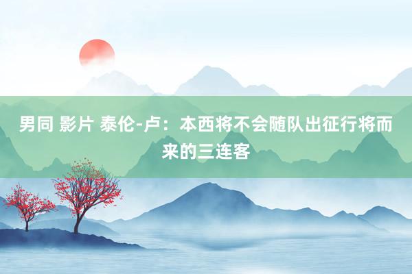 男同 影片 泰伦-卢：本西将不会随队出征行将而来的三连客