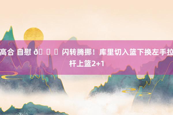 高合 自慰 😎闪转腾挪！库里切入篮下换左手拉杆上篮2+1