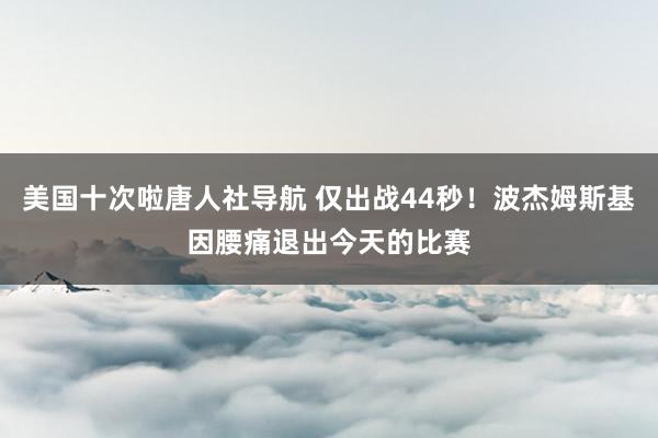 美国十次啦唐人社导航 仅出战44秒！波杰姆斯基因腰痛退出今天