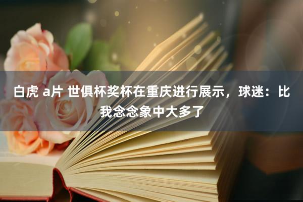 白虎 a片 世俱杯奖杯在重庆进行展示，球迷：比我念念象中大多
