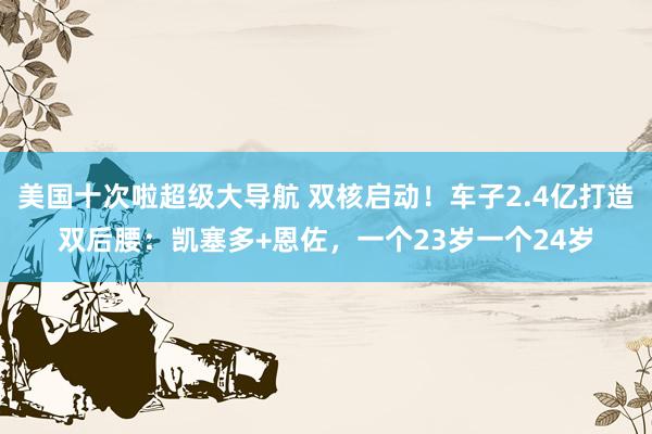 美国十次啦超级大导航 双核启动！车子2.4亿打造双后腰：凯塞