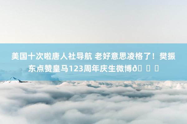 美国十次啦唐人社导航 老好意思凌格了！樊振东点赞皇马123周