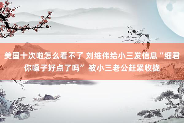 美国十次啦怎么看不了 刘维伟给小三发信息“细君你嗓子好点了吗