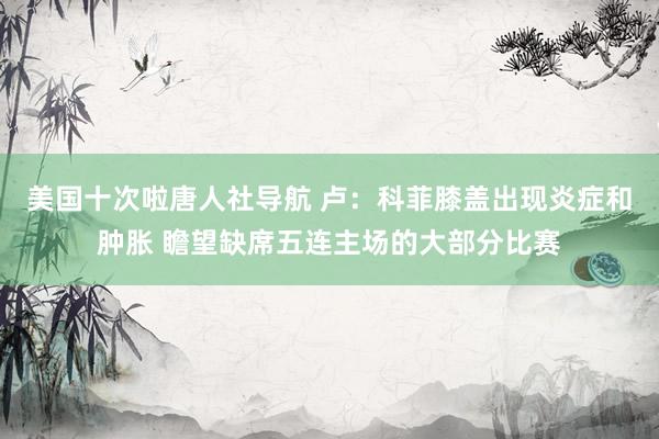 美国十次啦唐人社导航 卢：科菲膝盖出现炎症和肿胀 瞻望缺席五