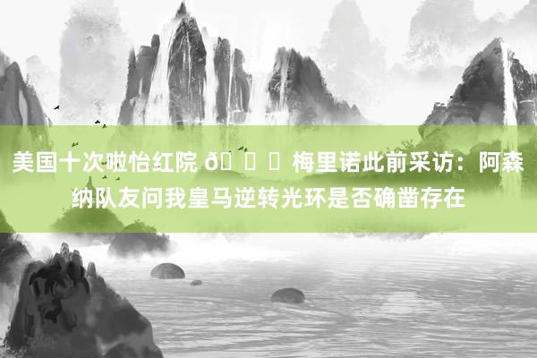 美国十次啦怡红院 😅梅里诺此前采访：阿森纳队友问我皇马逆转光