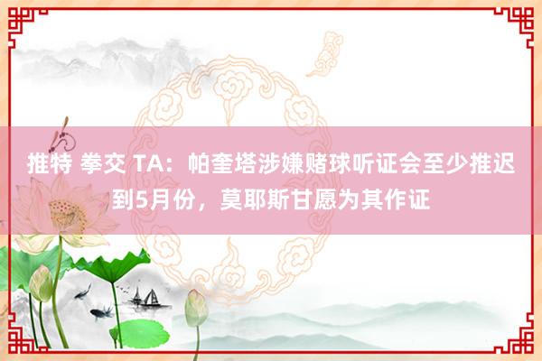 推特 拳交 TA：帕奎塔涉嫌赌球听证会至少推迟到5月份，莫耶