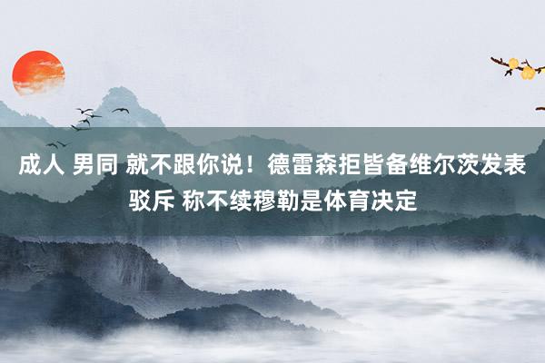 成人 男同 就不跟你说！德雷森拒皆备维尔茨发表驳斥 称不续穆勒是体育决定