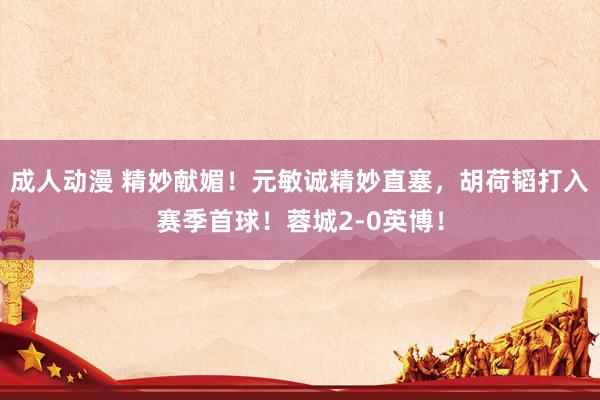 成人动漫 精妙献媚！元敏诚精妙直塞，胡荷韬打入赛季首球！蓉城